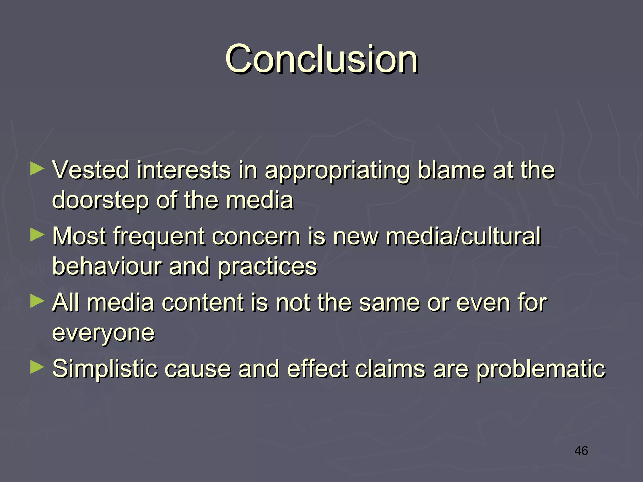 Conclusion

► Vested interests in appropriating blame at the
  doorstep of the media
► Most frequent concern is new media/cultural
  behaviour and practices
► All media content is not the same or even for
  everyone
► Simplistic cause and effect claims are problematic



                                                   46
 