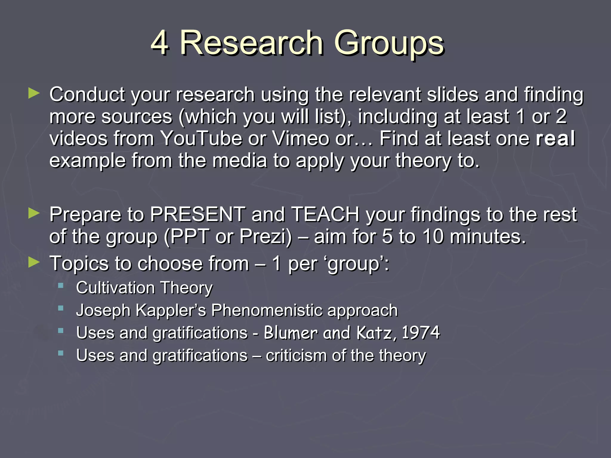 4 Research Groups
►   Conduct your research using the relevant slides and finding
    more sources (which you will list), including at least 1 or 2
    videos from YouTube or Vimeo or… Find at least one real
    example from the media to apply your theory to.

►   Prepare to PRESENT and TEACH your findings to the rest
    of the group (PPT or Prezi) – aim for 5 to 10 minutes.
►   Topics to choose from – 1 per ‘group’:
       Cultivation Theory
       Joseph Kappler’s Phenomenistic approach
       Uses and gratifications - Blumer and Katz, 1974
       Uses and gratifications – criticism of the theory
 