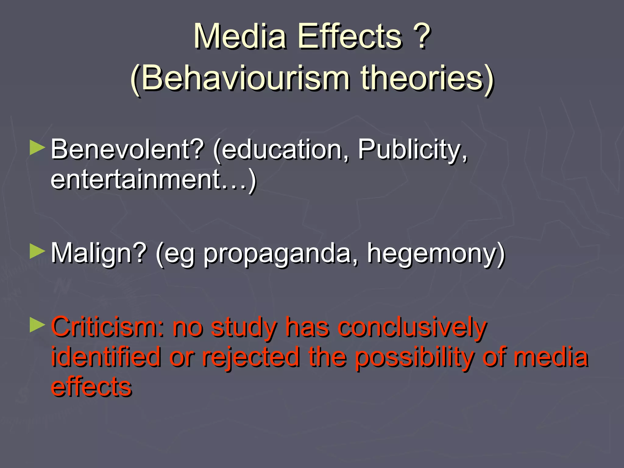 Media Effects ?
        (Behaviourism theories)
► Benevolent? (education, Publicity,
 entertainment…)

► Malign? (eg propaganda, hegemony)


► Criticism: no study has conclusively
 identified or rejected the possibility of media
 effects
 