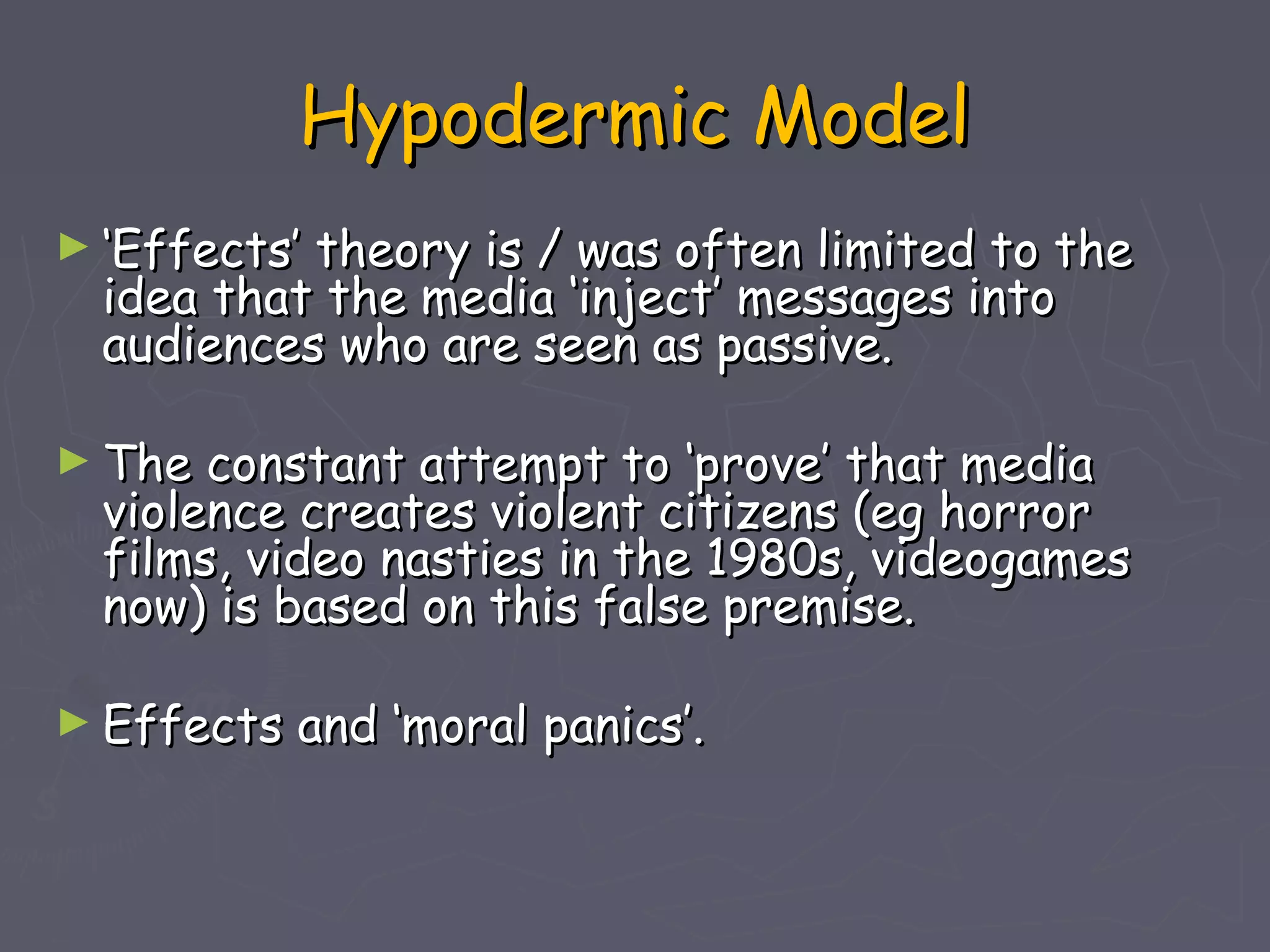 Hypodermic Model
► ‘Effects’theory is / was often limited to the
  idea that the media ‘inject’ messages into
  audiences who are seen as passive.

► The  constant attempt to ‘prove’ that media
  violence creates violent citizens (eg horror
  films, video nasties in the 1980s, videogames
  now) is based on this false premise.

► Effects   and ‘moral panics’.
 