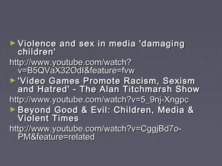► Violence   and sex in media 'damaging
  children'
http://www.youtube.com/watch?
  v=B5QVaX32OdI&feature=fvw
► 'Video Games Promote Racism, Sexism
  and Hatred' - The Alan Titchmarsh Show
http://www.youtube.com/watch?v=5_9nj-Xngpc
► Beyond Good & Evil: Children, Media &
  Violent Times
http://www.youtube.com/watch?v=CggjBd7o-
  PM&feature=related
 