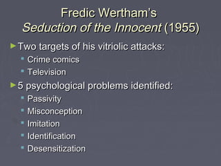 Fredic Wertham’s
   Seduction of the Innocent (1955)
► Two targets of his vitriolic attacks:
     Crime comics
     Television
► 5 psychological problems identified:
     Passivity
     Misconception
     Imitation
     Identification
     Desensitization
 