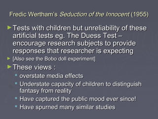 Fredic Wertham’s Seduction of the Innocent (1955)

► Tests with children but unreliability of these
    artificial tests eg. The Duess Test –
    encourage research subjects to provide
    responses that researcher is expecting
►   [Also see the Bobo doll experiment]
► These views :
     overstate media effects
     Understate capacity of children to distinguish
      fantasy from reality
     Have captured the public mood ever since!
     Have spurned many similar studies
 