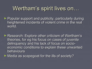 Wertham’s spirit lives on…
► Popular support and publicity, particularly during
  heightened incidents of violent crime in the real
  world.

► Research: Explore other criticism of Wertham’s
  theories, for eg his focus on cases of juvenile
  delinquency and his lack of focus on socio-
  economic conditions to explain these unwanted
  behaviours
► Media as scapegoat for the ills of society?
 