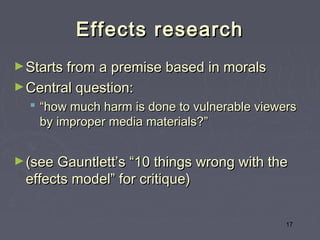 Effects research
► Starts from a premise based in morals
► Central question:
   “how much harm is done to vulnerable viewers
    by improper media materials?”


► (see Gauntlett’s “10 things wrong with the
 effects model” for critique)


                                              17
 