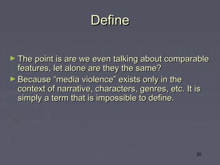 Define

► The point is are we even talking about comparable
  features, let alone are they the same? 
► Because “media violence” exists only in the
  context of narrative, characters, genres, etc. It is
  simply a term that is impossible to define.




                                                    20
 