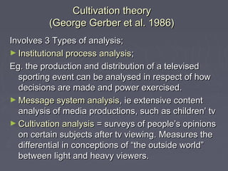 Cultivation theory
          (George Gerber et al. 1986)
Involves 3 Types of analysis;
► Institutional process analysis;
Eg. the production and distribution of a televised
  sporting event can be analysed in respect of how
  decisions are made and power exercised.
► Message system analysis, ie extensive content
  analysis of media productions, such as children’ tv
► Cultivation analysis = surveys of people’s opinions
  on certain subjects after tv viewing. Measures the
  differential in conceptions of “the outside world”
  between light and heavy viewers.
 