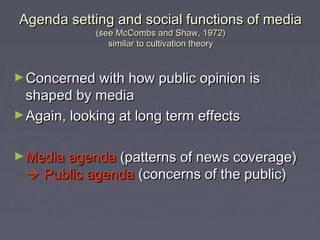 Agenda setting and social functions of media
             (see McCombs and Shaw, 1972)
                similar to cultivation theory


► Concerned with how public opinion is
  shaped by media
► Again, looking at long term effects


► Media agenda (patterns of news coverage)
  Public agenda (concerns of the public)
 