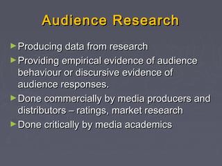 Audience Research
► Producing data from research
► Providing empirical evidence of audience
  behaviour or discursive evidence of
  audience responses.
► Done commercially by media producers and
  distributors – ratings, market research
► Done critically by media academics
 