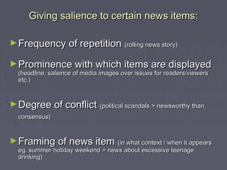 Giving salience to certain news items:

► Frequency of repetition              (rolling news story)


► Prominence with which items are displayed
  (headline, salience of media images over issues for readers/viewers
  etc.)


► Degree of conflict (political scandals > newsworthy than
  consensus)


► Framing of news item (in what context / when it appears
  eg. summer holiday weekend = news about excessive teenage
  drinking)
 