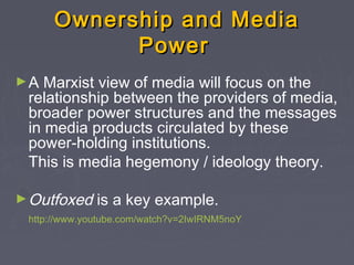 Ownership and Media
            Power
►A  Marxist view of media will focus on the
 relationship between the providers of media,
 broader power structures and the messages
 in media products circulated by these
 power-holding institutions.
 This is media hegemony / ideology theory.

► Outfoxed    is a key example.
 http://www.youtube.com/watch?v=2IwIRNM5noY
 