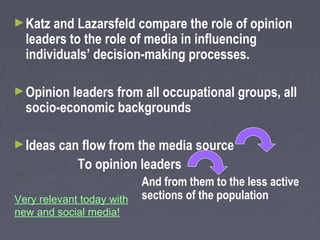 ► Katz and Lazarsfeld compare the role of opinion
  leaders to the role of media in influencing
  individuals’ decision-making processes.

► Opinion leaders from all occupational groups, all
  socio-economic backgrounds

► Ideas can flow from the media source
             To opinion leaders
                           And from them to the less active
Very relevant today with   sections of the population
new and social media!
 