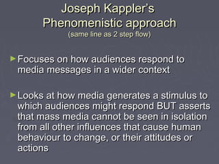 Joseph Kappler’s
       Phenomenistic approach
            (same line as 2 step flow)


► Focuses on how audiences respond to
 media messages in a wider context

► Looks at how media generates a stimulus to
 which audiences might respond BUT asserts
 that mass media cannot be seen in isolation
 from all other influences that cause human
 behaviour to change, or their attitudes or
 actions
 