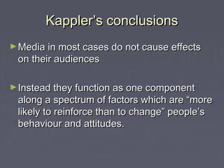 Kappler’s conclusions
► Media in most cases do not cause effects
 on their audiences

► Instead they function as one component
 along a spectrum of factors which are “more
 likely to reinforce than to change” people’s
 behaviour and attitudes.
 