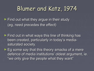 Blumer and Katz, 1974
► Find out what they argue in their study
  (eg, need precedes the effect)

► Find out in what ways this line of thinking has
  been created, particularly in today’s media-
  saturated society.
► Eg some say that this theory smacks of a mere
  defence of media institutions’ oldest argument, ie.
  “we only give the people what they want”
 