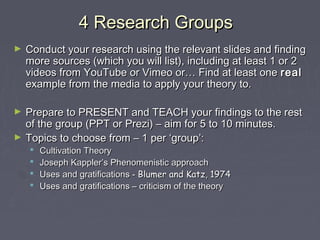 4 Research Groups
►   Conduct your research using the relevant slides and finding
    more sources (which you will list), including at least 1 or 2
    videos from YouTube or Vimeo or… Find at least one real
    example from the media to apply your theory to.

►   Prepare to PRESENT and TEACH your findings to the rest
    of the group (PPT or Prezi) – aim for 5 to 10 minutes.
►   Topics to choose from – 1 per ‘group’:
       Cultivation Theory
       Joseph Kappler’s Phenomenistic approach
       Uses and gratifications - Blumer and Katz, 1974
       Uses and gratifications – criticism of the theory
 