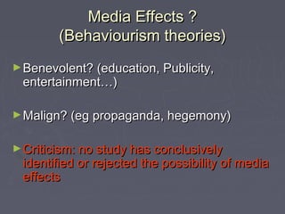 Media Effects ?
        (Behaviourism theories)
► Benevolent? (education, Publicity,
 entertainment…)

► Malign? (eg propaganda, hegemony)


► Criticism: no study has conclusively
 identified or rejected the possibility of media
 effects
 