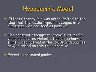 Hypodermic Model
► ‘Effects’theory is / was often limited to the
  idea that the media ‘inject’ messages into
  audiences who are seen as passive.

► The  constant attempt to ‘prove’ that media
  violence creates violent citizens (eg horror
  films, video nasties in the 1980s, videogames
  now) is based on this false premise.

► Effects   and ‘moral panics’.
 