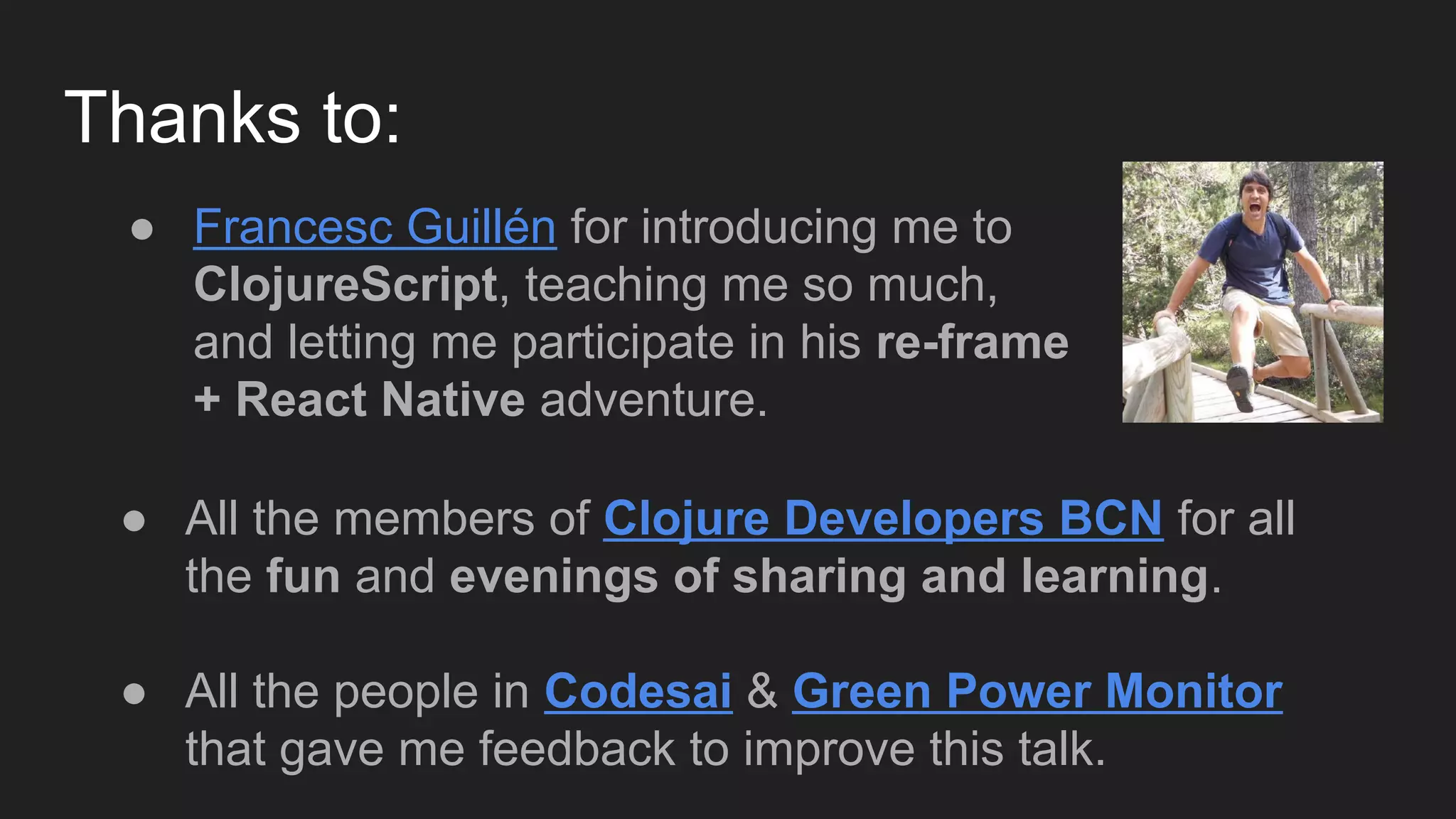 Thanks to:
● All the members of Clojure Developers BCN for all
the fun and evenings of sharing and learning.
● All the people in Codesai & Green Power Monitor
that gave me feedback to improve this talk.
● Francesc Guillén for introducing me to
ClojureScript, teaching me so much,
and letting me participate in his re-frame
+ React Native adventure.
 