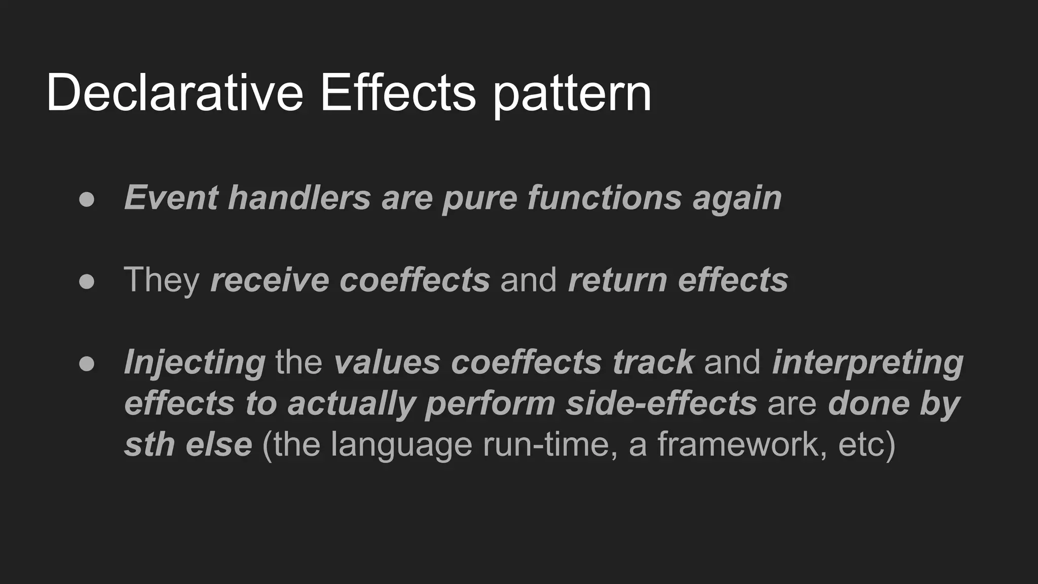 Declarative Effects pattern
● Event handlers are pure functions again
● They receive coeffects and return effects
● Injecting the values coeffects track and interpreting
effects to actually perform side-effects are done by
sth else (the language run-time, a framework, etc)
 