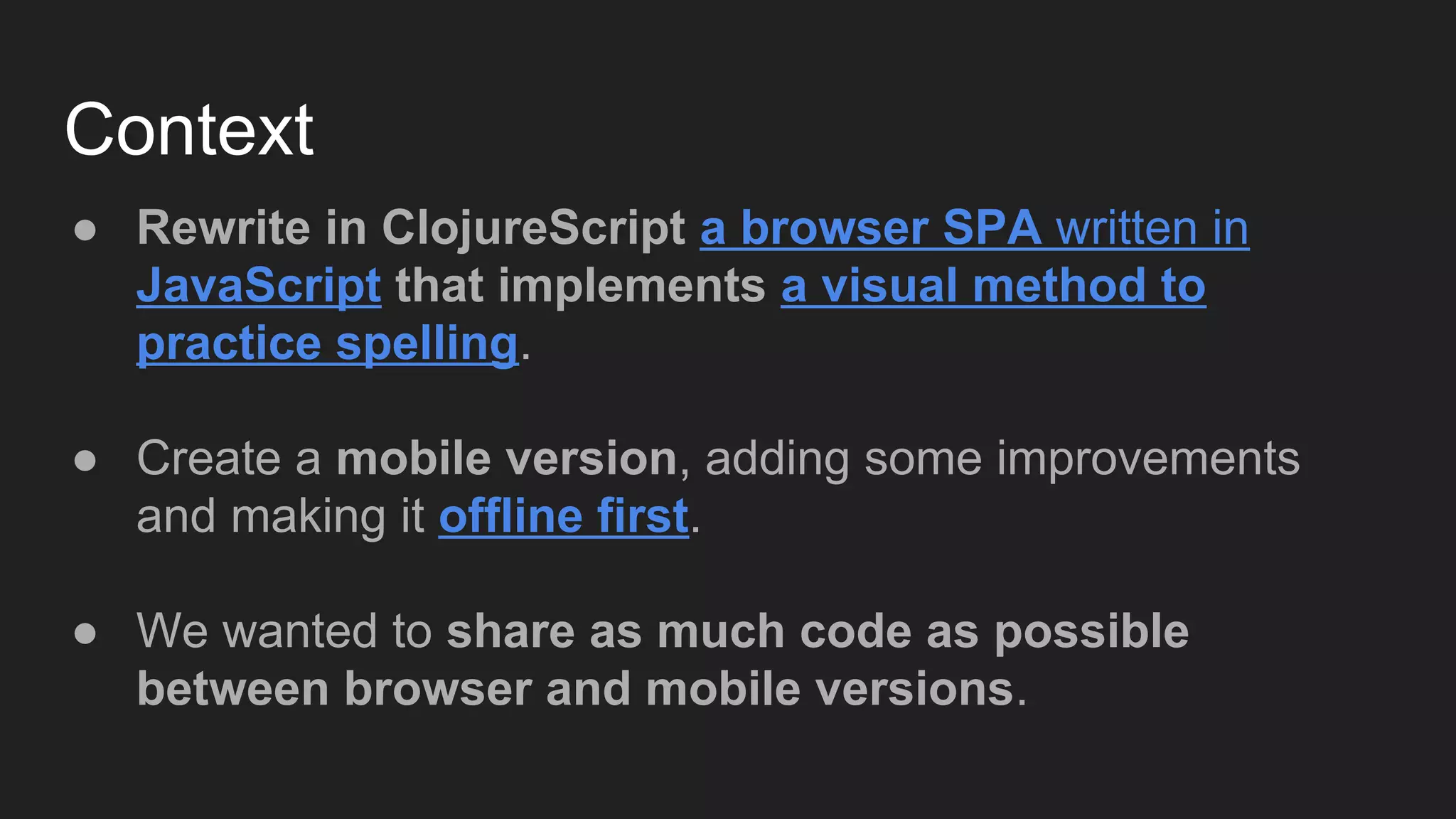 Context
● Rewrite in ClojureScript a browser SPA written in
JavaScript that implements a visual method to
practice spelling.
● Create a mobile version, adding some improvements
and making it offline first.
● We wanted to share as much code as possible
between browser and mobile versions.
 
