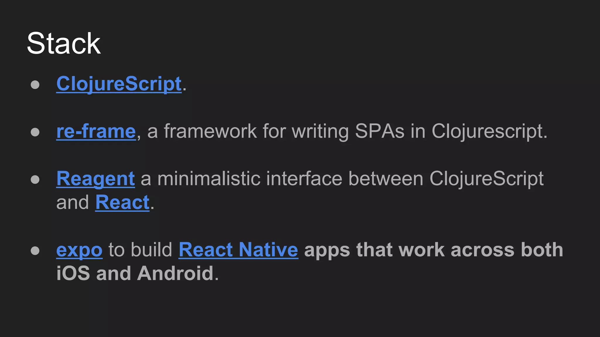 Stack
● ClojureScript.
● re-frame, a framework for writing SPAs in Clojurescript.
● Reagent a minimalistic interface between ClojureScript
and React.
● expo to build React Native apps that work across both
iOS and Android.
 