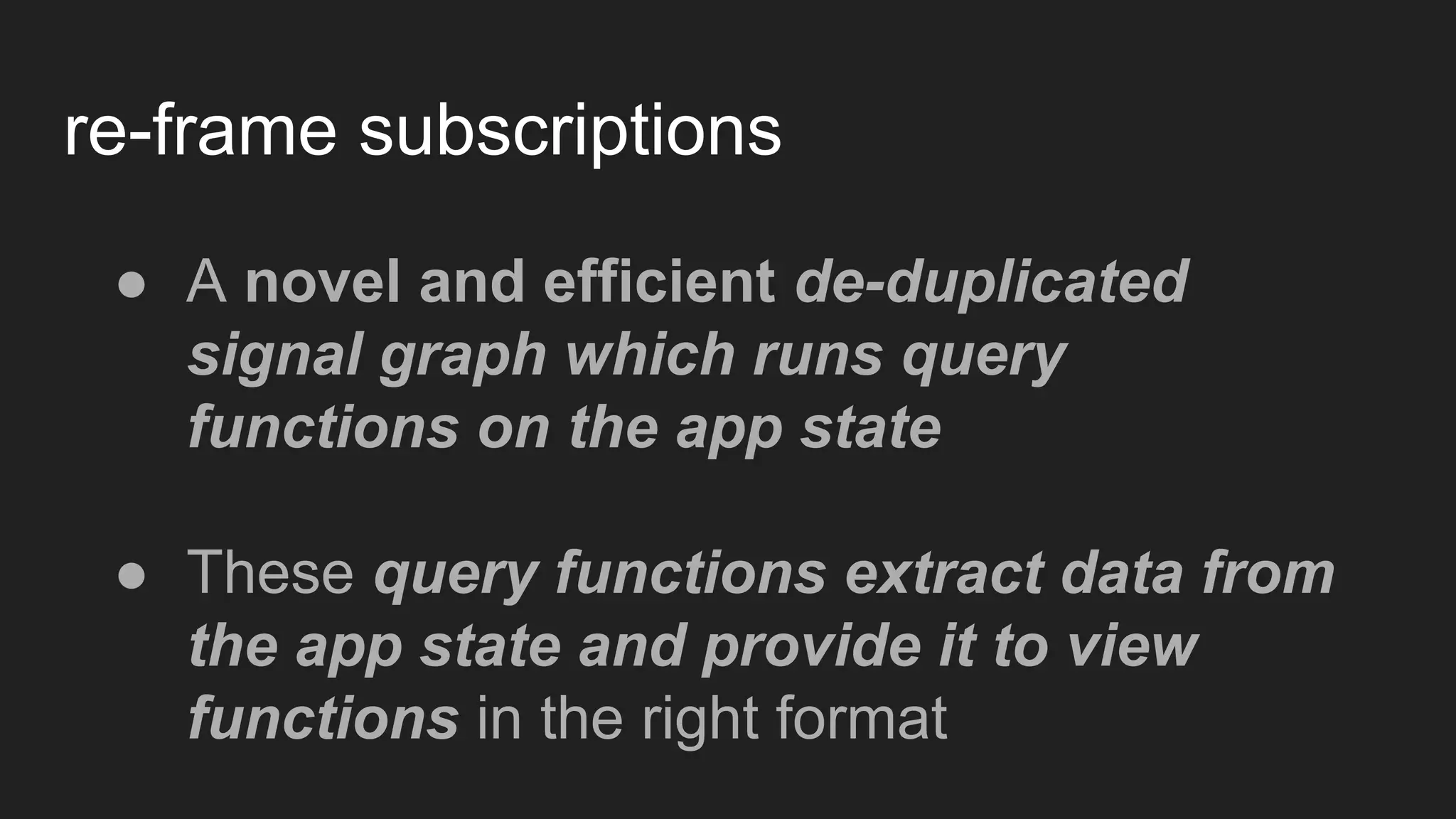 re-frame subscriptions
● A novel and efficient de-duplicated
signal graph which runs query
functions on the app state
● These query functions extract data from
the app state and provide it to view
functions in the right format
 