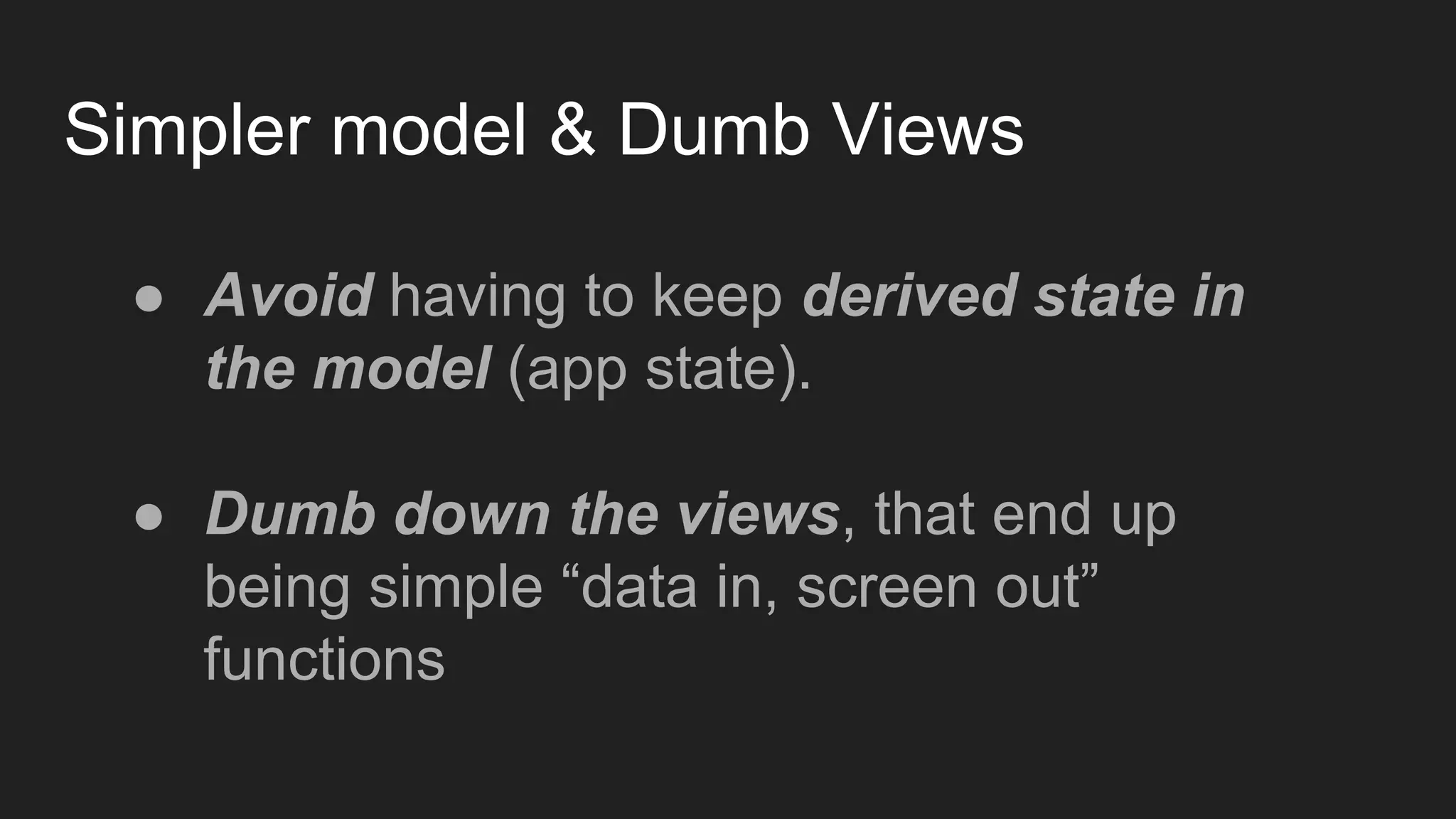 Simpler model & Dumb Views
● Avoid having to keep derived state in
the model (app state).
● Dumb down the views, that end up
being simple “data in, screen out”
functions
 