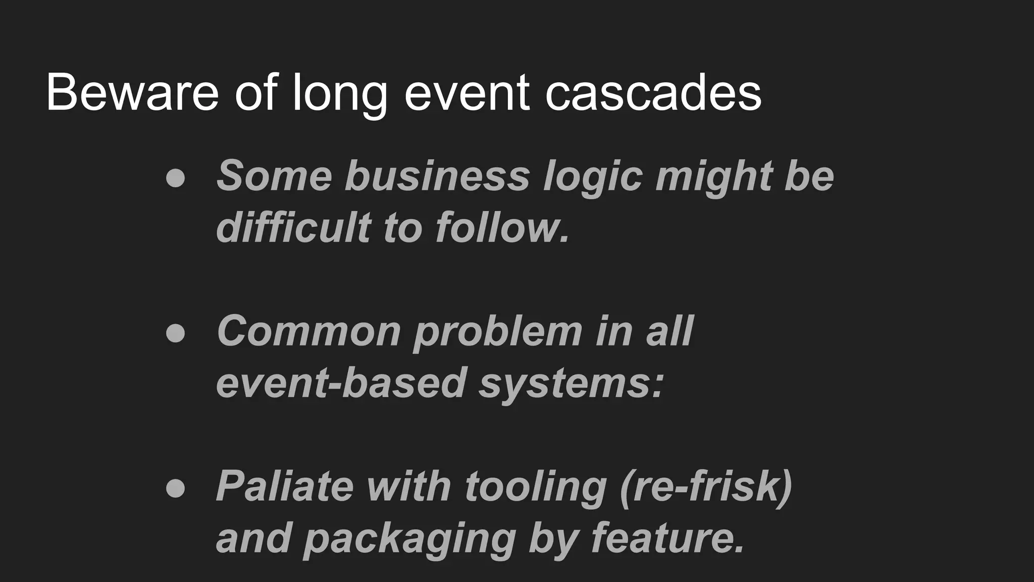 Beware of long event cascades
● Some business logic might be
difficult to follow.
● Common problem in all
event-based systems:
● Paliate with tooling (re-frisk)
and packaging by feature.
 