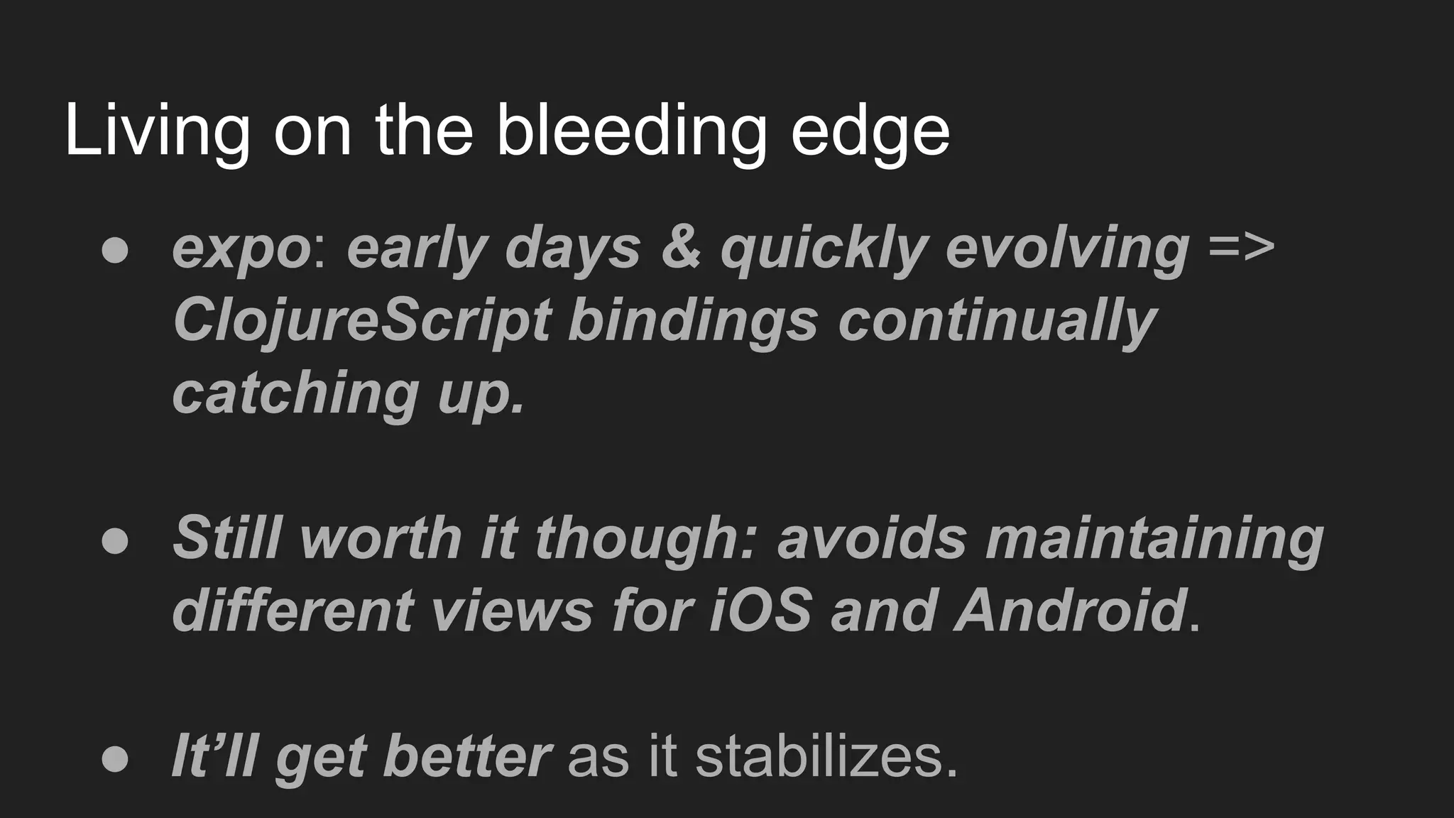 Living on the bleeding edge
● expo: early days & quickly evolving =>
ClojureScript bindings continually
catching up.
● Still worth it though: avoids maintaining
different views for iOS and Android.
● It’ll get better as it stabilizes.
 