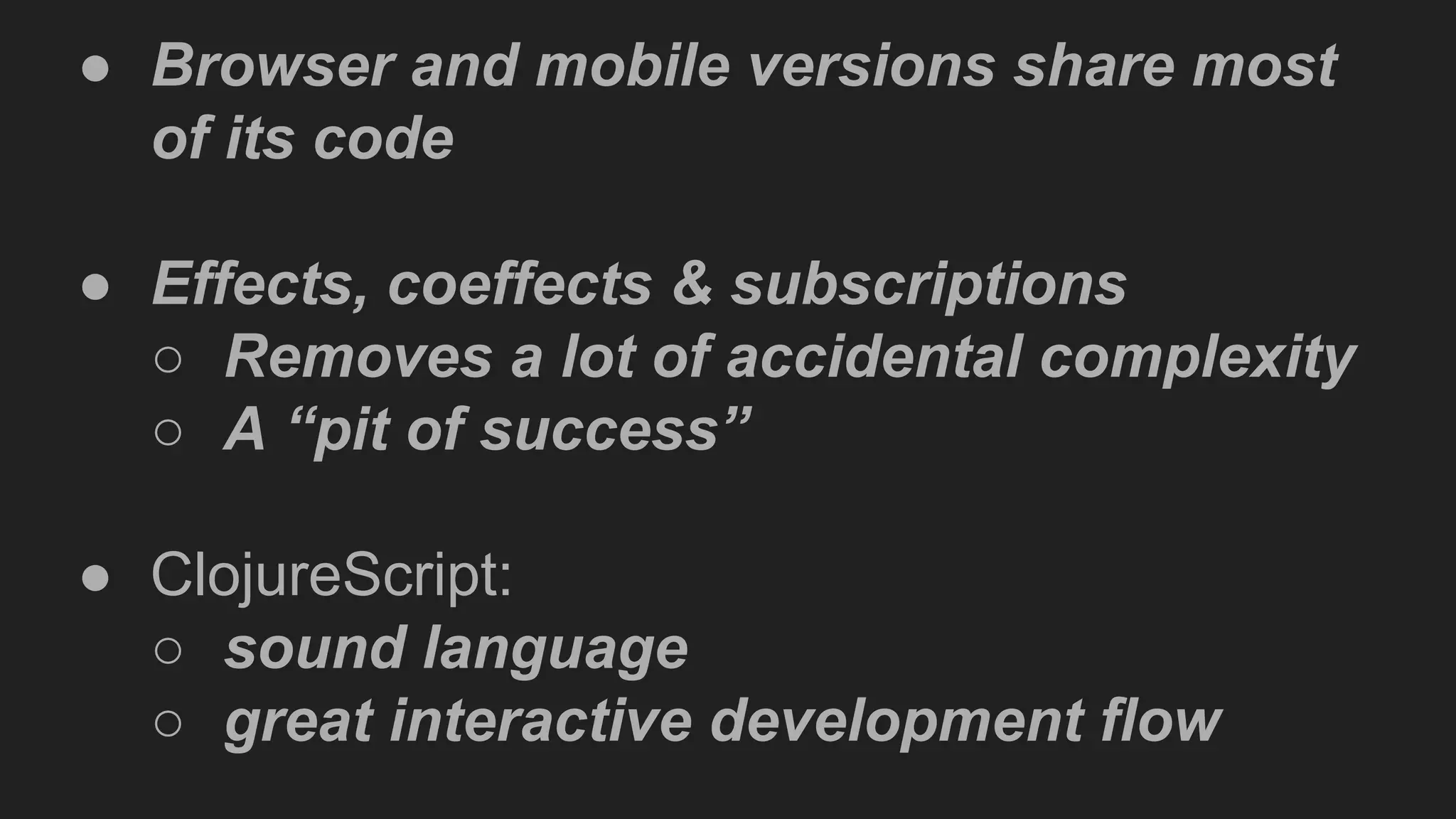 ● Browser and mobile versions share most
of its code
● Effects, coeffects & subscriptions
○ Removes a lot of accidental complexity
○ A “pit of success”
● ClojureScript:
○ sound language
○ great interactive development flow
 