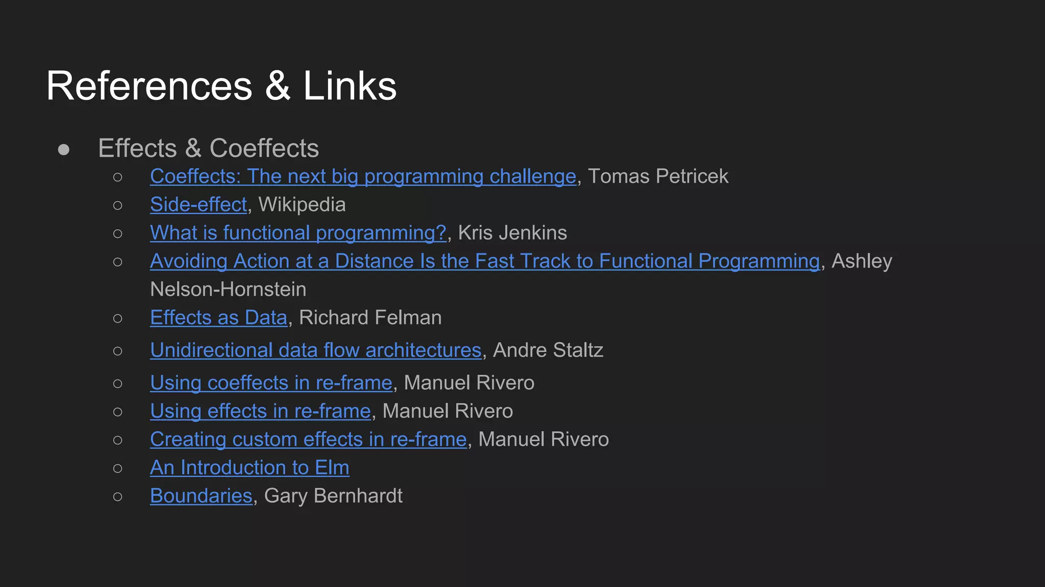 References & Links
● Effects & Coeffects
○ Coeffects: The next big programming challenge, Tomas Petricek
○ Side-effect, Wikipedia
○ What is functional programming?, Kris Jenkins
○ Avoiding Action at a Distance Is the Fast Track to Functional Programming, Ashley
Nelson-Hornstein
○ Effects as Data, Richard Felman
○ Unidirectional data flow architectures, Andre Staltz
○ Using coeffects in re-frame, Manuel Rivero
○ Using effects in re-frame, Manuel Rivero
○ Creating custom effects in re-frame, Manuel Rivero
○ An Introduction to Elm
○ Boundaries, Gary Bernhardt
 