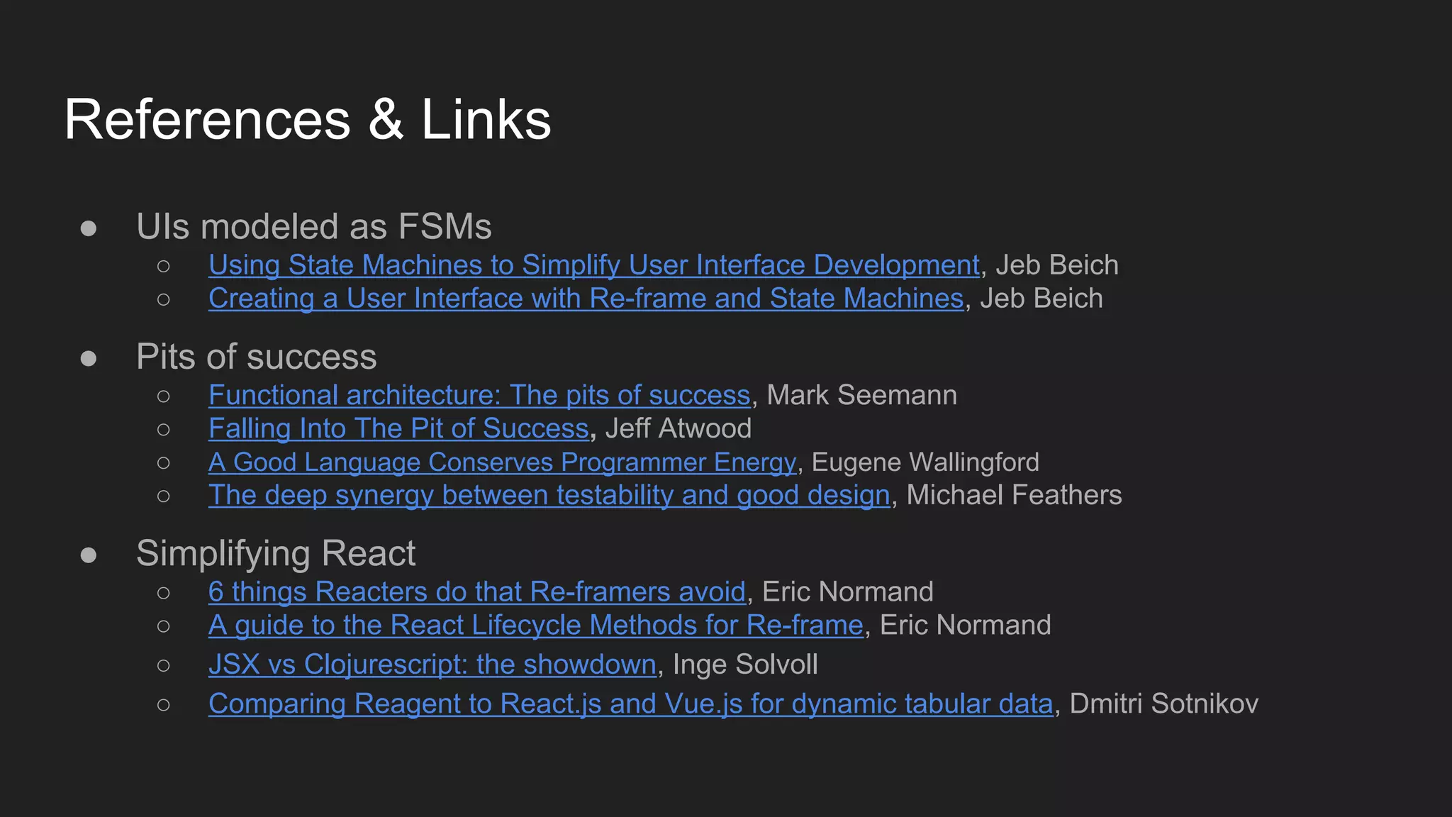 References & Links
● UIs modeled as FSMs
○ Using State Machines to Simplify User Interface Development, Jeb Beich
○ Creating a User Interface with Re-frame and State Machines, Jeb Beich
● Pits of success
○ Functional architecture: The pits of success, Mark Seemann
○ Falling Into The Pit of Success, Jeff Atwood
○ A Good Language Conserves Programmer Energy, Eugene Wallingford
○ The deep synergy between testability and good design, Michael Feathers
● Simplifying React
○ 6 things Reacters do that Re-framers avoid, Eric Normand
○ A guide to the React Lifecycle Methods for Re-frame, Eric Normand
○ JSX vs Clojurescript: the showdown, Inge Solvoll
○ Comparing Reagent to React.js and Vue.js for dynamic tabular data, Dmitri Sotnikov
 