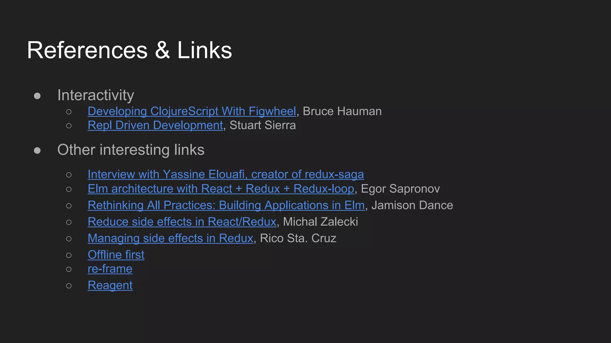 References & Links
● Interactivity
○ Developing ClojureScript With Figwheel, Bruce Hauman
○ Repl Driven Development, Stuart Sierra
● Other interesting links
○ Interview with Yassine Elouafi, creator of redux-saga
○ Elm architecture with React + Redux + Redux-loop, Egor Sapronov
○ Rethinking All Practices: Building Applications in Elm, Jamison Dance
○ Reduce side effects in React/Redux, Michal Zalecki
○ Managing side effects in Redux, Rico Sta. Cruz
○ Offline first
○ re-frame
○ Reagent
 