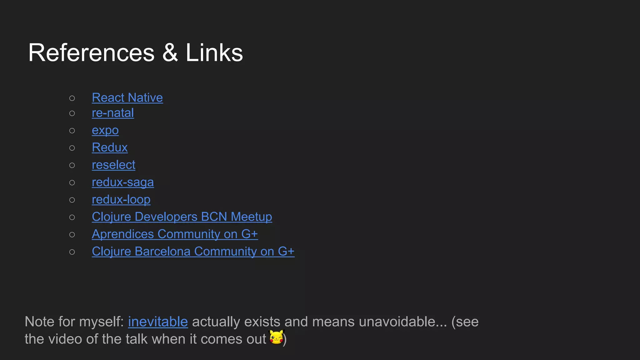 References & Links
○ React Native
○ re-natal
○ expo
○ Redux
○ reselect
○ redux-saga
○ redux-loop
○ Clojure Developers BCN Meetup
○ Aprendices Community on G+
○ Clojure Barcelona Community on G+
Note for myself: inevitable actually exists and means unavoidable... (see
the video of the talk when it comes out )
 