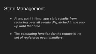 State Management
● At any point in time, app state results from
reducing over all events dispatched in the app
up until that time.
● The combining function for the reduce is the
set of registered event handlers.
 