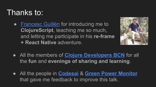 Thanks to:
● All the members of Clojure Developers BCN for all
the fun and evenings of sharing and learning.
● All the people in Codesai & Green Power Monitor
that gave me feedback to improve this talk.
● Francesc Guillén for introducing me to
ClojureScript, teaching me so much,
and letting me participate in his re-frame
+ React Native adventure.
 