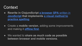 Context
● Rewrite in ClojureScript a browser SPA written in
JavaScript that implements a visual method to
practice spelling.
● Create a mobile version, adding some improvements
and making it offline first.
● We wanted to share as much code as possible
between browser and mobile versions.
 