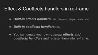 Effect & Coeffects handlers in re-frame
● Built-in effects handlers (:db, :dispatch, :dispatch-later, etc)
● Built-in coeffects handlers (:db)
● You can create your own custom effects and
coeffects handlers and register them into re-frame.
 