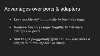 Advantages over ports & adapters
● Less accidental complexity in business logic
● Remove business logic fragility to interface
changes in ports
● Still keeps pluggability (you can still use ports &
adapters in the imperative shell)
 