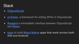Stack
● ClojureScript.
● re-frame, a framework for writing SPAs in Clojurescript.
● Reagent a minimalistic interface between ClojureScript
and React.
● expo to build React Native apps that work across both
iOS and Android.
 