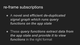 re-frame subscriptions
● A novel and efficient de-duplicated
signal graph which runs query
functions on the app state
● These query functions extract data from
the app state and provide it to view
functions in the right format
 