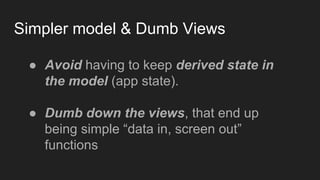 Simpler model & Dumb Views
● Avoid having to keep derived state in
the model (app state).
● Dumb down the views, that end up
being simple “data in, screen out”
functions
 