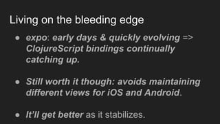 Living on the bleeding edge
● expo: early days & quickly evolving =>
ClojureScript bindings continually
catching up.
● Still worth it though: avoids maintaining
different views for iOS and Android.
● It’ll get better as it stabilizes.
 