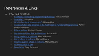 References & Links
● Effects & Coeffects
○ Coeffects: The next big programming challenge, Tomas Petricek
○ Side-effect, Wikipedia
○ What is functional programming?, Kris Jenkins
○ Avoiding Action at a Distance Is the Fast Track to Functional Programming, Ashley
Nelson-Hornstein
○ Effects as Data, Richard Felman
○ Unidirectional data flow architectures, Andre Staltz
○ Using coeffects in re-frame, Manuel Rivero
○ Using effects in re-frame, Manuel Rivero
○ Creating custom effects in re-frame, Manuel Rivero
○ An Introduction to Elm
○ Boundaries, Gary Bernhardt
 