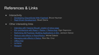 References & Links
● Interactivity
○ Developing ClojureScript With Figwheel, Bruce Hauman
○ Repl Driven Development, Stuart Sierra
● Other interesting links
○ Interview with Yassine Elouafi, creator of redux-saga
○ Elm architecture with React + Redux + Redux-loop, Egor Sapronov
○ Rethinking All Practices: Building Applications in Elm, Jamison Dance
○ Reduce side effects in React/Redux, Michal Zalecki
○ Managing side effects in Redux, Rico Sta. Cruz
○ Offline first
○ re-frame
○ Reagent
 