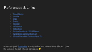 References & Links
○ React Native
○ re-natal
○ expo
○ Redux
○ reselect
○ redux-saga
○ redux-loop
○ Clojure Developers BCN Meetup
○ Aprendices Community on G+
○ Clojure Barcelona Community on G+
Note for myself: inevitable actually exists and means unavoidable... (see
the video of the talk when it comes out )
 