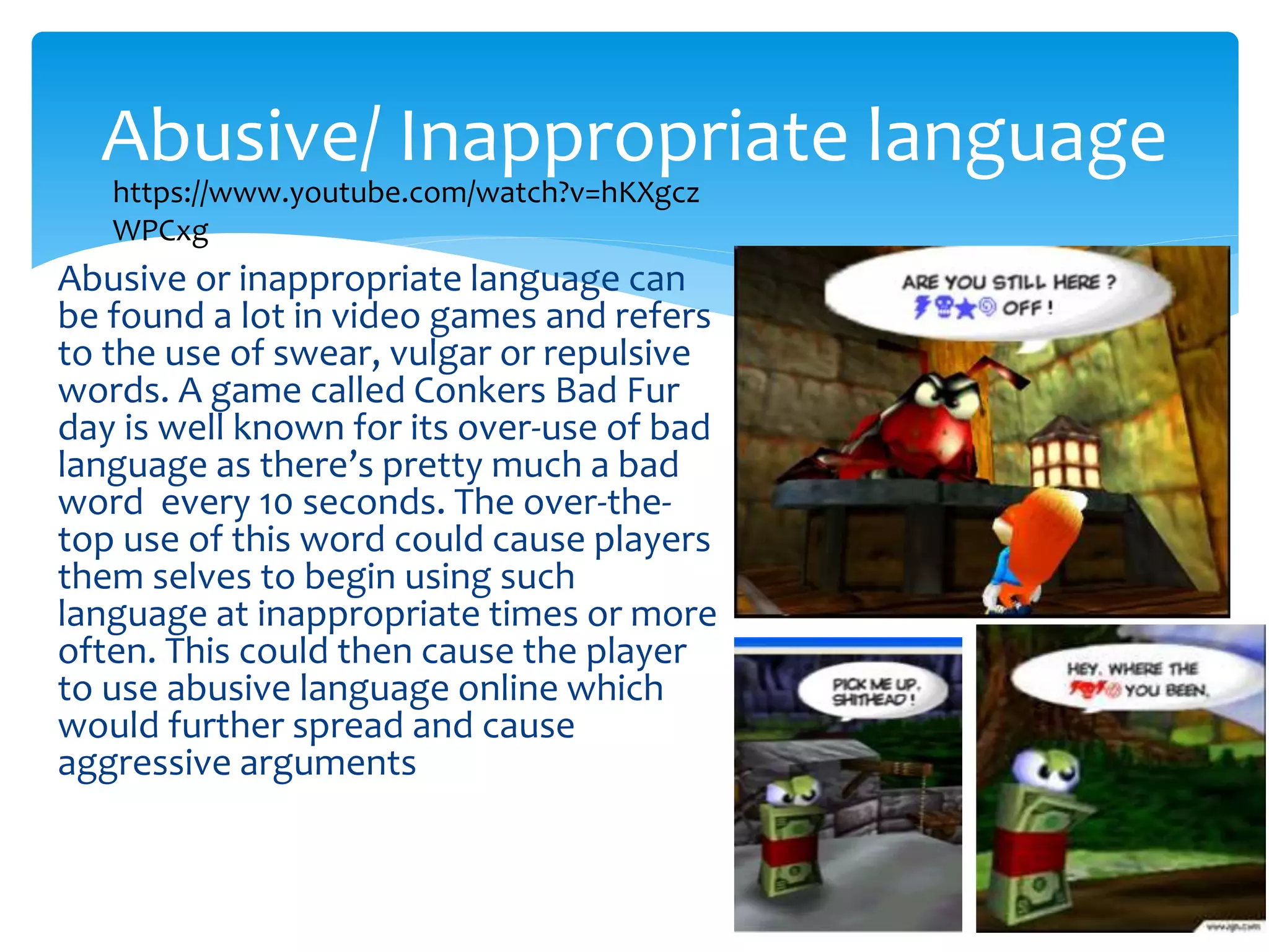Abusive/ Inappropriate language 
https://www.youtube.com/watch?v=hKXgcz 
WPCxg 
Abusive or inappropriate language can 
be found a lot in video games and refers 
to the use of swear, vulgar or repulsive 
words. A game called Conkers Bad Fur 
day is well known for its over-use of bad 
language as there’s pretty much a bad 
word every 10 seconds. The over-the-top 
use of this word could cause players 
them selves to begin using such 
language at inappropriate times or more 
often. This could then cause the player 
to use abusive language online which 
would further spread and cause 
aggressive arguments 
 