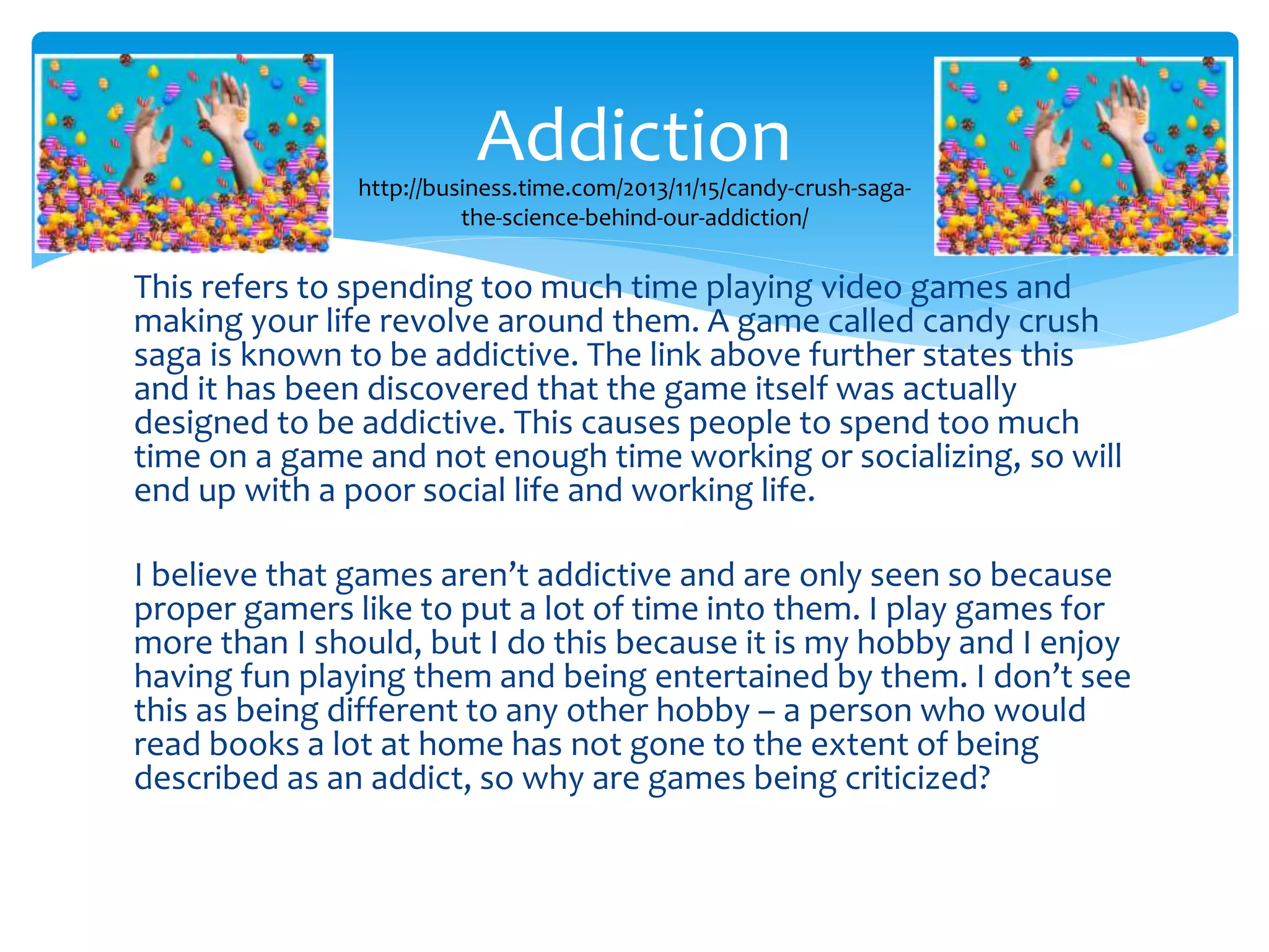 Addiction 
http://business.time.com/2013/11/15/candy-crush-saga-the- 
science-behind-our-addiction/ 
This refers to spending too much time playing video games and 
making your life revolve around them. A game called candy crush 
saga is known to be addictive. The link above further states this 
and it has been discovered that the game itself was actually 
designed to be addictive. This causes people to spend too much 
time on a game and not enough time working or socializing, so will 
end up with a poor social life and working life. 
I believe that games aren’t addictive and are only seen so because 
proper gamers like to put a lot of time into them. I play games for 
more than I should, but I do this because it is my hobby and I enjoy 
having fun playing them and being entertained by them. I don’t see 
this as being different to any other hobby – a person who would 
read books a lot at home has not gone to the extent of being 
described as an addict, so why are games being criticized? 
 
