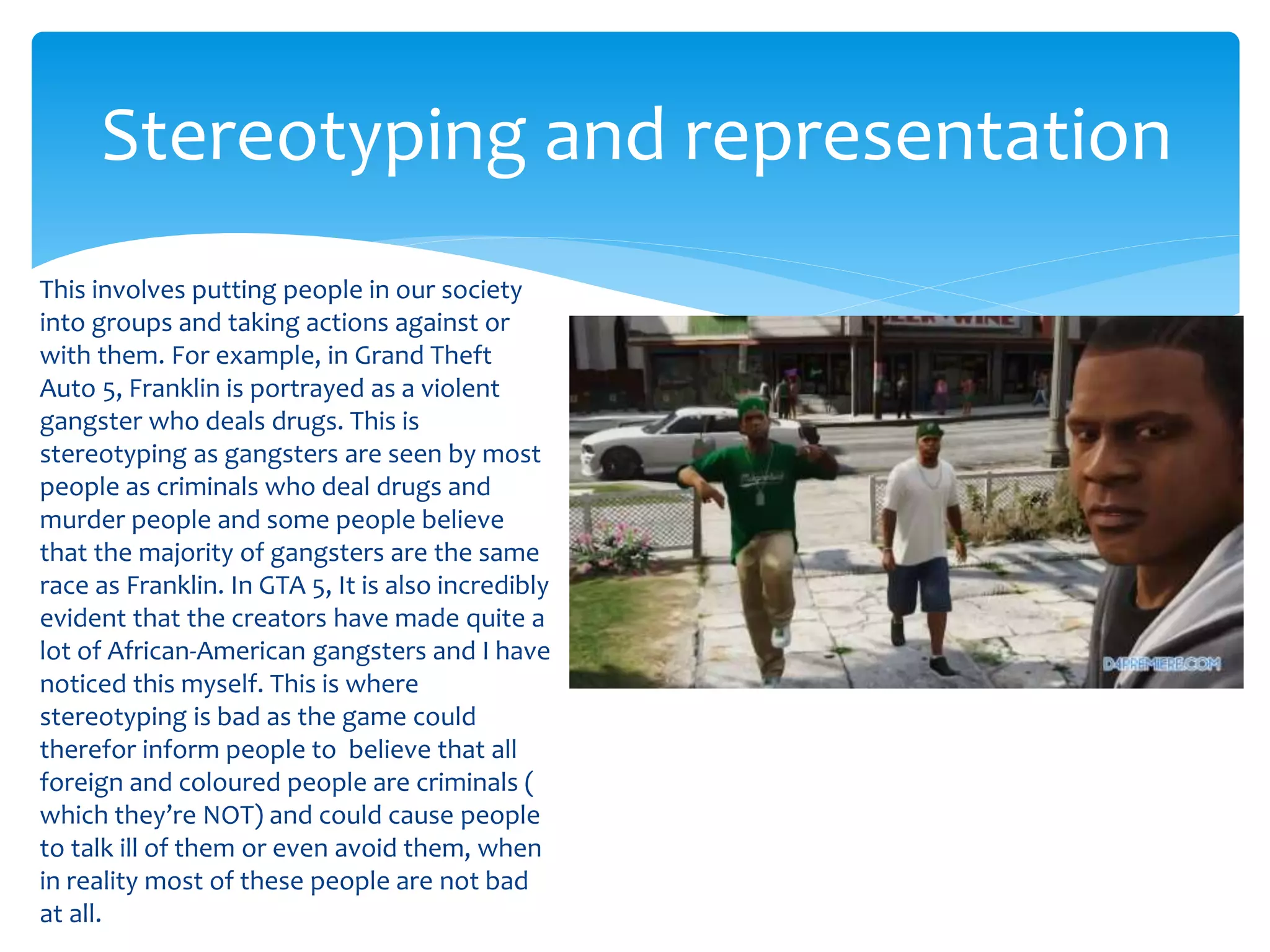 Stereotyping and representation 
This involves putting people in our society 
into groups and taking actions against or 
with them. For example, in Grand Theft 
Auto 5, Franklin is portrayed as a violent 
gangster who deals drugs. This is 
stereotyping as gangsters are seen by most 
people as criminals who deal drugs and 
murder people and some people believe 
that the majority of gangsters are the same 
race as Franklin. In GTA 5, It is also incredibly 
evident that the creators have made quite a 
lot of African-American gangsters and I have 
noticed this myself. This is where 
stereotyping is bad as the game could 
therefor inform people to believe that all 
foreign and coloured people are criminals ( 
which they’re NOT) and could cause people 
to talk ill of them or even avoid them, when 
in reality most of these people are not bad 
at all. 
 